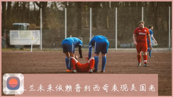 米兰未来依赖普利西奇表现美国老板形象将受影响