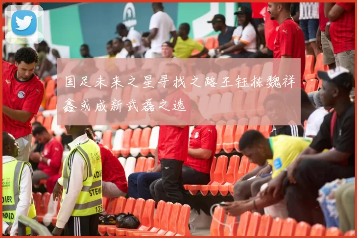 国足未来之星寻找之路王钰栋魏祥鑫或成新武磊之选
