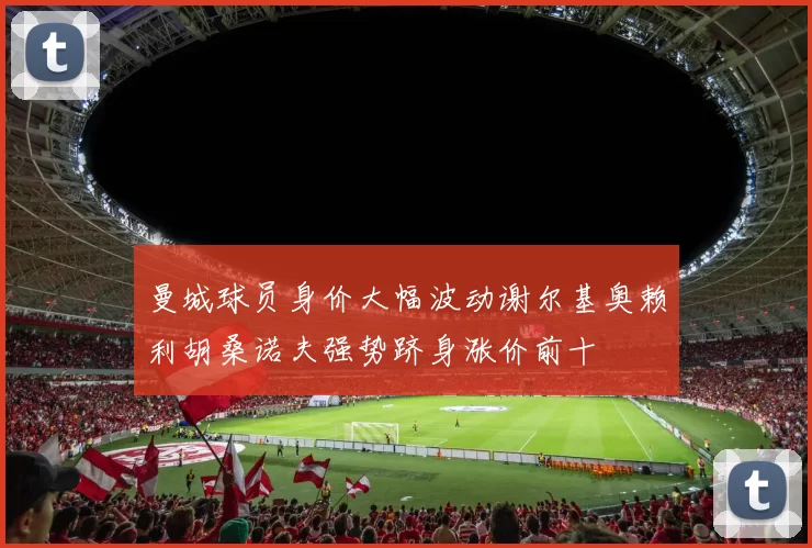 曼城球员身价大幅波动谢尔基奥赖利胡桑诺夫强势跻身涨价前十