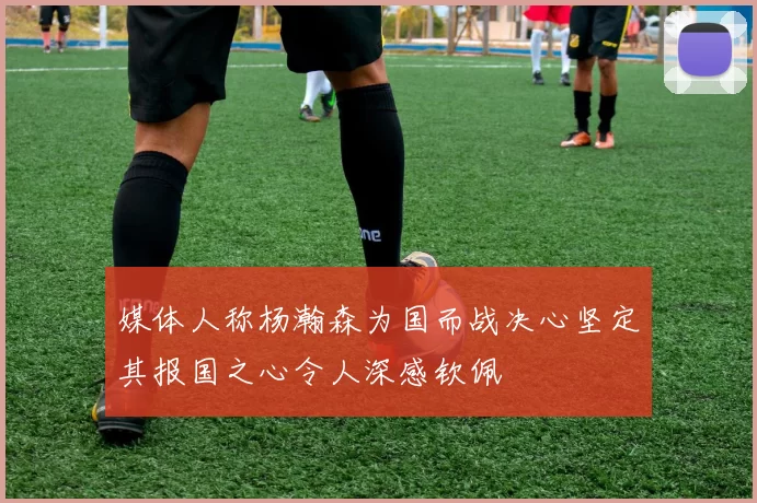 媒体人称杨瀚森为国而战决心坚定其报国之心令人深感钦佩