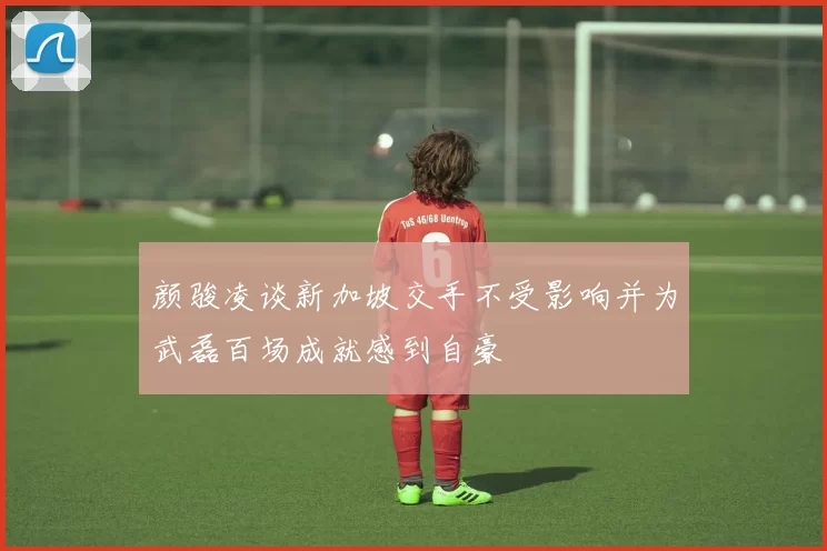 颜骏凌谈新加坡交手不受影响并为武磊百场成就感到自豪