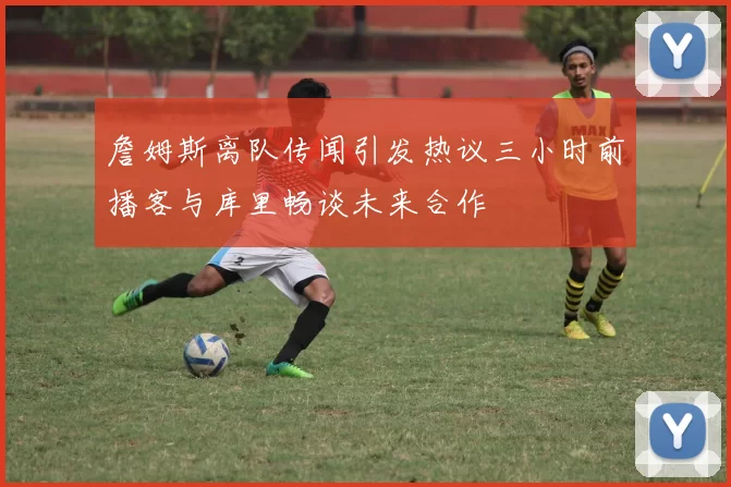 詹姆斯离队传闻引发热议三小时前播客与库里畅谈未来合作