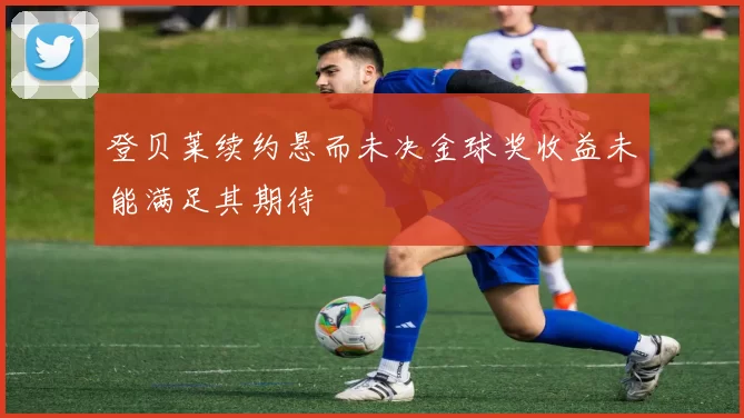登贝莱续约悬而未决金球奖收益未能满足其期待