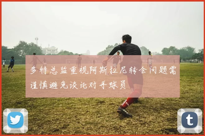 多特总监重视阿斯拉尼转会问题需谨慎避免谈论对手球员