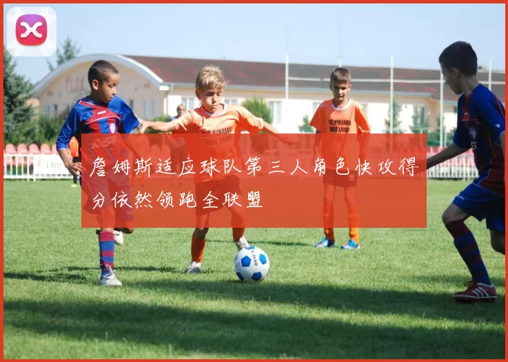 詹姆斯适应球队第三人角色快攻得分依然领跑全联盟