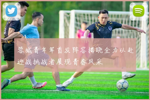蓉城青年军首发阵容揭晓全力以赴迎战挑战者展现青春风采