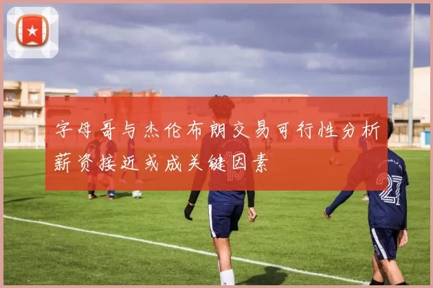字母哥与杰伦布朗交易可行性分析薪资接近或成关键因素