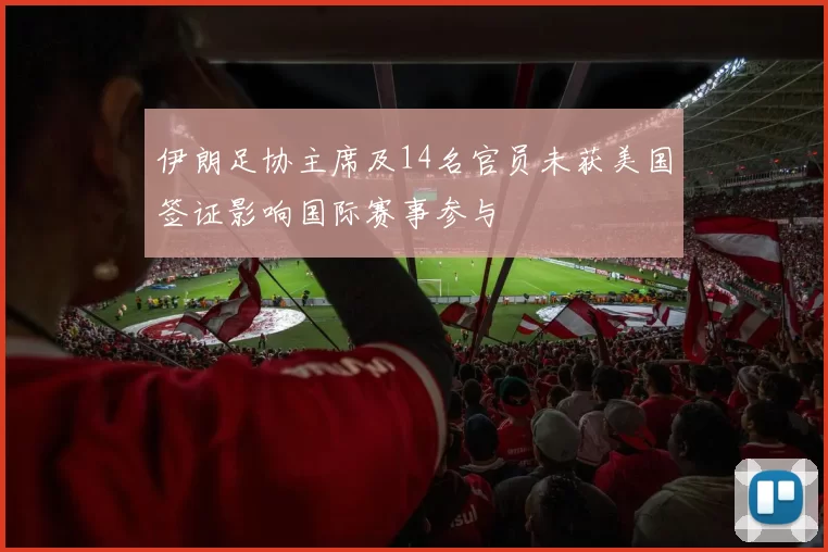 伊朗足协主席及14名官员未获美国签证影响国际赛事参与