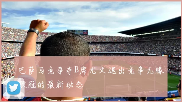 巴萨马竞争夺B席尤文退出竞争无缘欧冠的最新动态