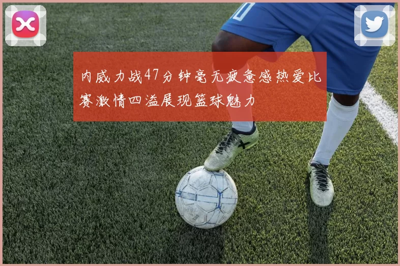 内威力战47分钟毫无疲惫感热爱比赛激情四溢展现篮球魅力