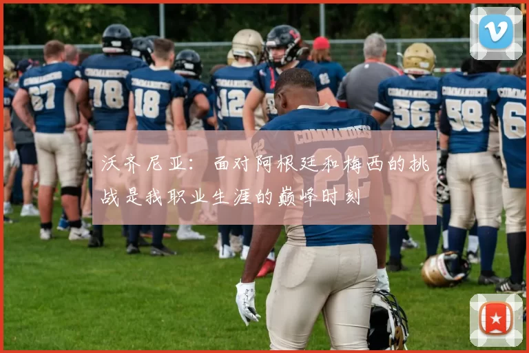 沃齐尼亚：面对阿根廷和梅西的挑战是我职业生涯的巅峰时刻