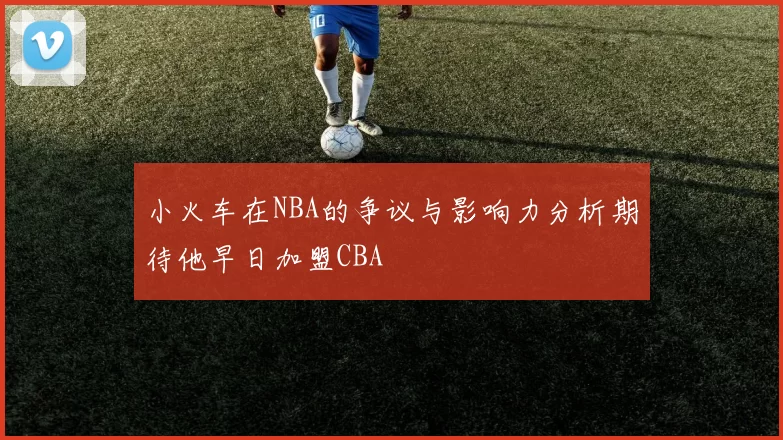 小火车在NBA的争议与影响力分析期待他早日加盟CBA