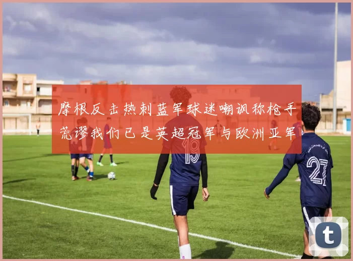 摩根反击热刺蓝军球迷嘲讽称枪手荒谬我们已是英超冠军与欧洲亚军
