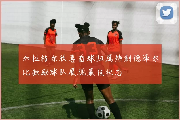 加拉格尔欣喜首球归属热刺德泽尔比激励球队展现最佳状态