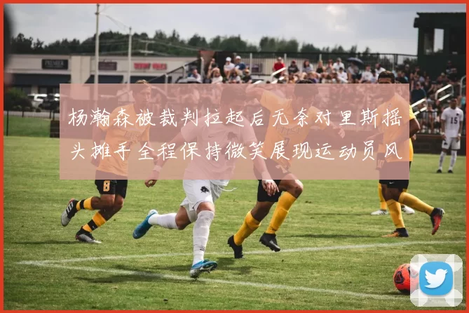 杨瀚森被裁判拉起后无奈对里斯摇头摊手全程保持微笑展现运动员风范