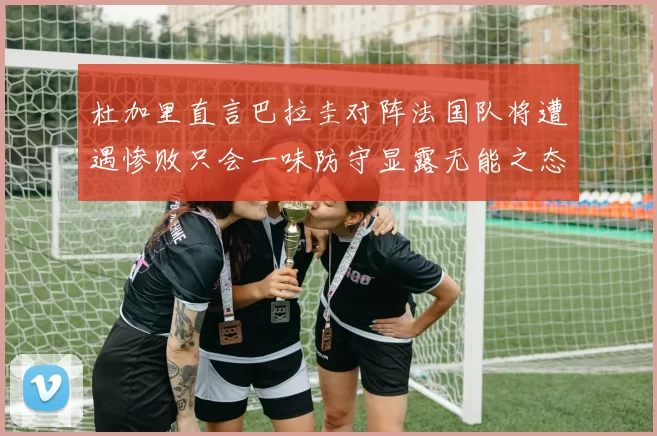 杜加里直言巴拉圭对阵法国队将遭遇惨败只会一味防守显露无能之态